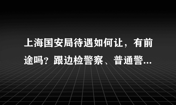 上海国安局待遇如何让，有前途吗？跟边检警察、普通警察相比各有什么不同，比如出国旅游什么的