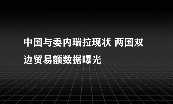 中国与委内瑞拉现状 两国双边贸易额数据曝光