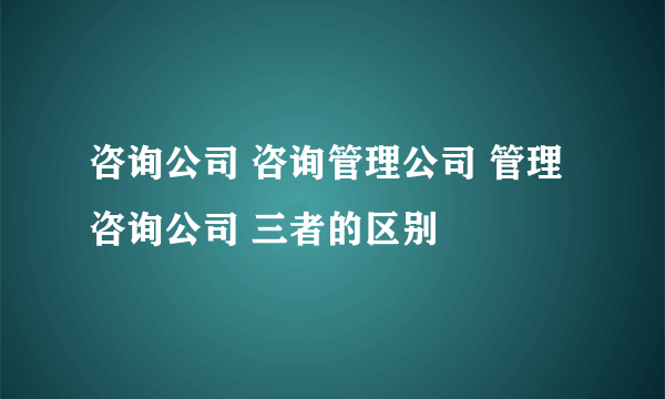 咨询公司 咨询管理公司 管理咨询公司 三者的区别