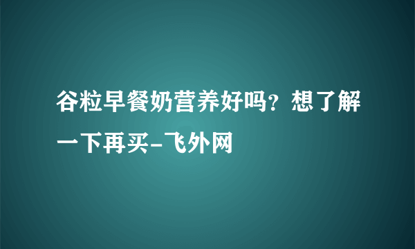 谷粒早餐奶营养好吗？想了解一下再买-飞外网