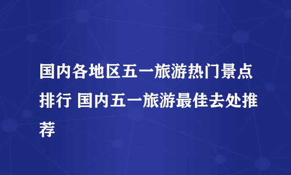 国内各地区五一旅游热门景点排行 国内五一旅游最佳去处推荐