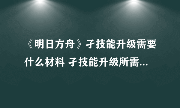《明日方舟》孑技能升级需要什么材料 孑技能升级所需材料一览