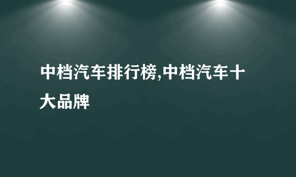 中档汽车排行榜,中档汽车十大品牌