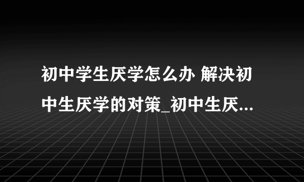 初中学生厌学怎么办 解决初中生厌学的对策_初中生厌学怎么办_初中生厌学原因的分析