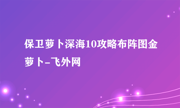 保卫萝卜深海10攻略布阵图金萝卜-飞外网