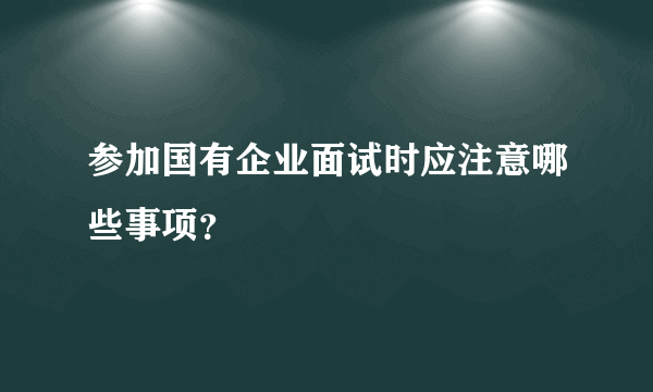参加国有企业面试时应注意哪些事项？