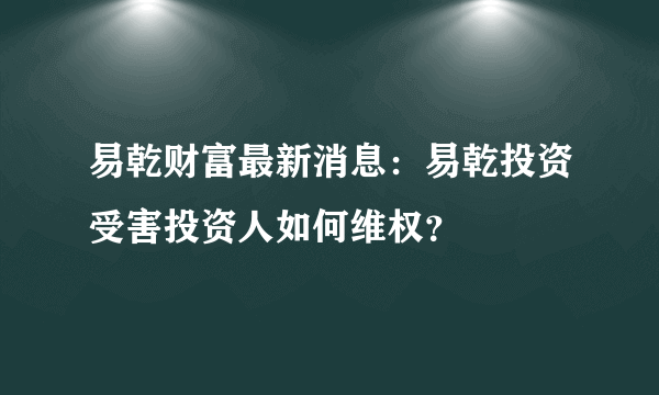 易乾财富最新消息：易乾投资受害投资人如何维权？
