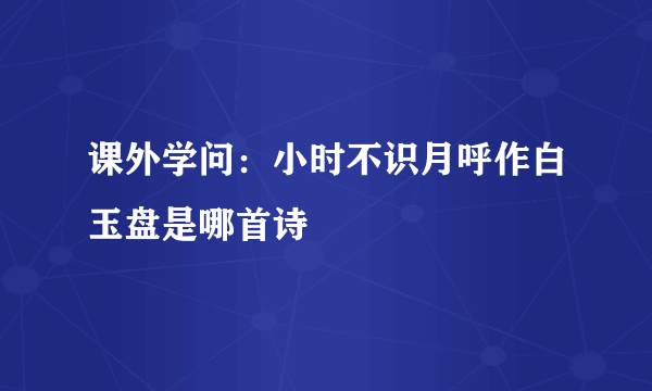 课外学问：小时不识月呼作白玉盘是哪首诗
