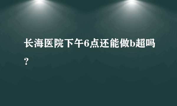 长海医院下午6点还能做b超吗？