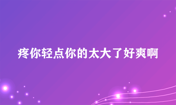 疼你轻点你的太大了好爽啊