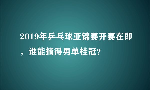 2019年乒乓球亚锦赛开赛在即，谁能摘得男单桂冠？