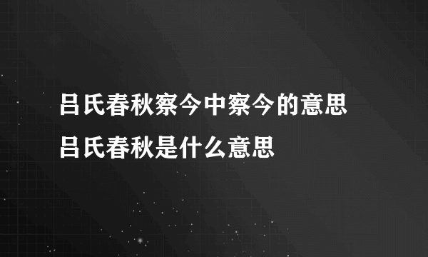 吕氏春秋察今中察今的意思 吕氏春秋是什么意思