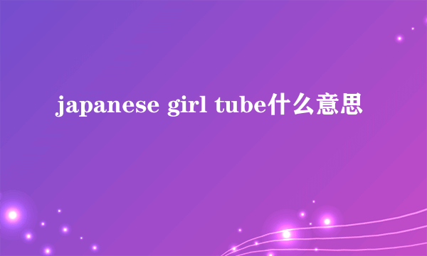 japanese girl tube什么意思