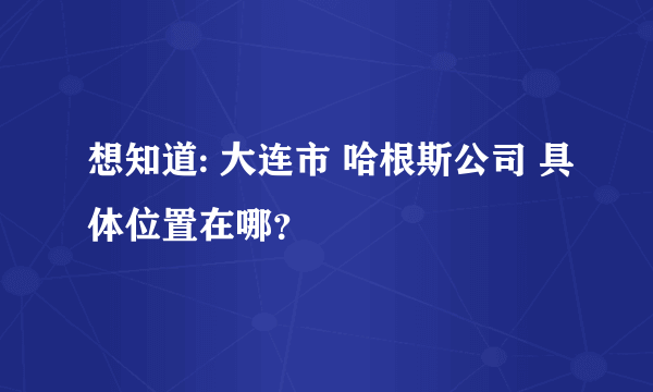 想知道: 大连市 哈根斯公司 具体位置在哪？