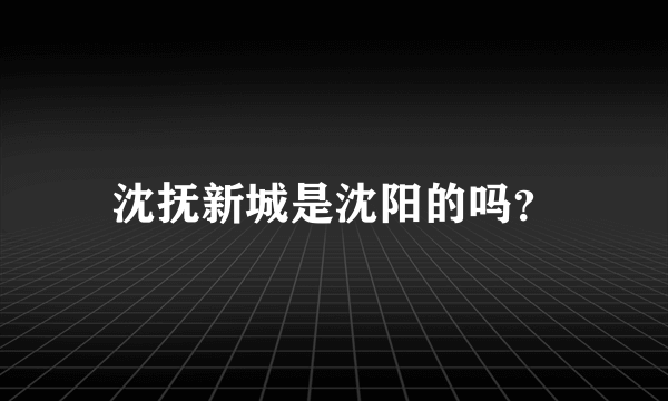 沈抚新城是沈阳的吗？