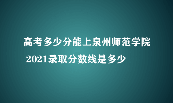 高考多少分能上泉州师范学院 2021录取分数线是多少