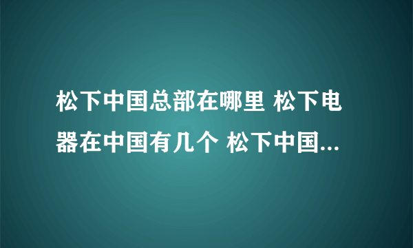松下中国总部在哪里 松下电器在中国有几个 松下中国厂家在哪里