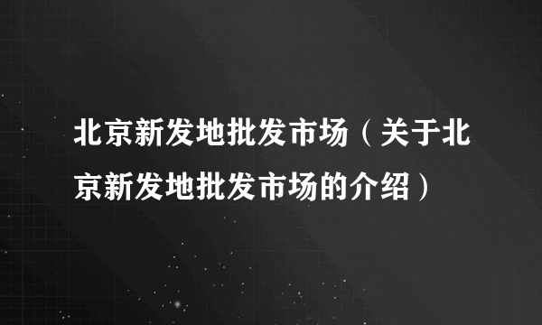 北京新发地批发市场（关于北京新发地批发市场的介绍）
