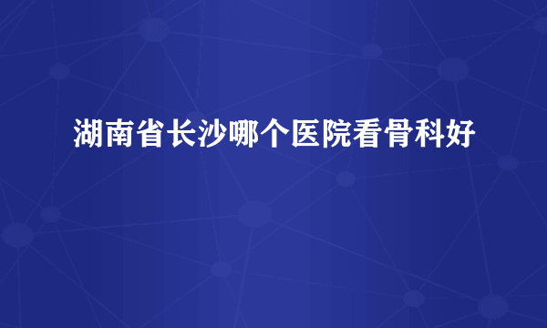 湖南省长沙哪个医院看骨科好