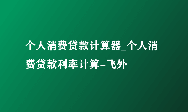 个人消费贷款计算器_个人消费贷款利率计算-飞外