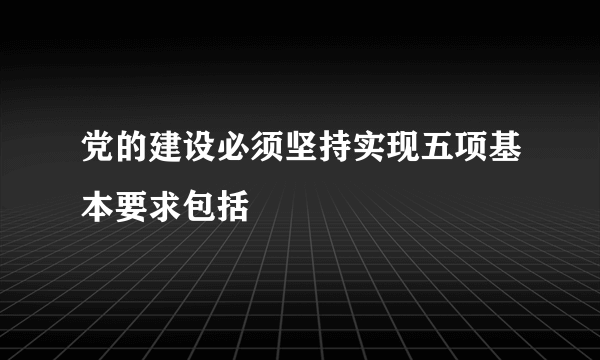 党的建设必须坚持实现五项基本要求包括