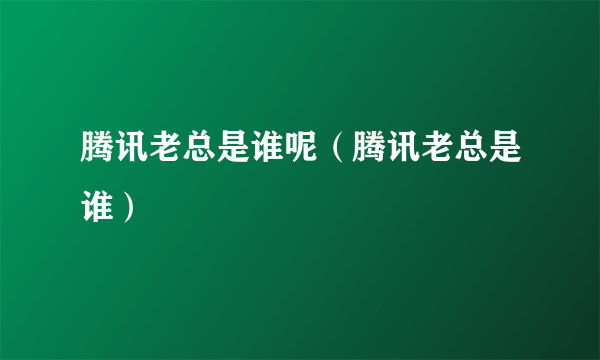 腾讯老总是谁呢（腾讯老总是谁）