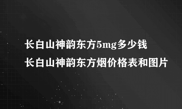 长白山神韵东方5mg多少钱 长白山神韵东方烟价格表和图片
