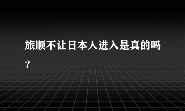 旅顺不让日本人进入是真的吗？