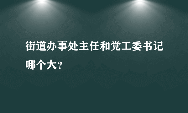 街道办事处主任和党工委书记哪个大？