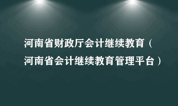 河南省财政厅会计继续教育（河南省会计继续教育管理平台）
