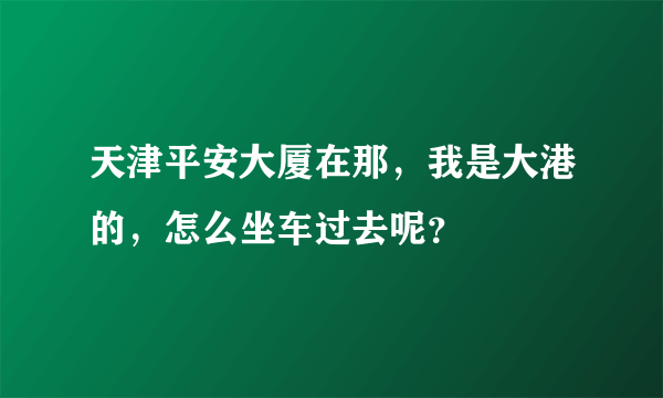 天津平安大厦在那，我是大港的，怎么坐车过去呢？