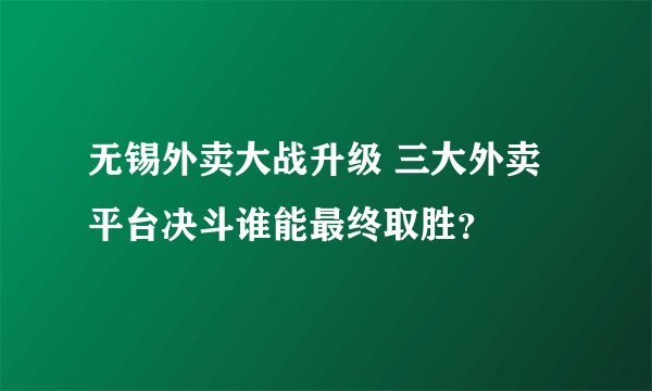 无锡外卖大战升级 三大外卖平台决斗谁能最终取胜？