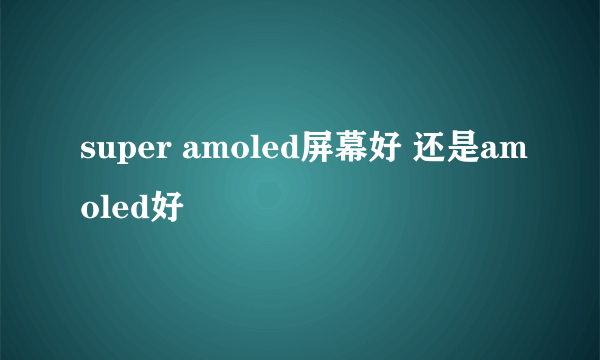 super amoled屏幕好 还是amoled好
