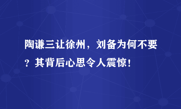 陶谦三让徐州，刘备为何不要？其背后心思令人震惊！