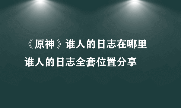 《原神》谁人的日志在哪里 谁人的日志全套位置分享
