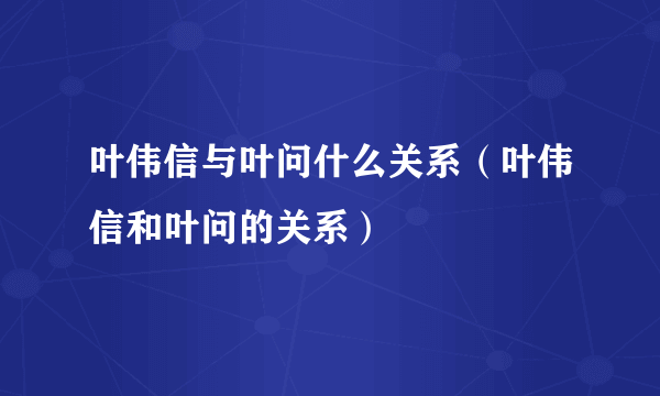 叶伟信与叶问什么关系（叶伟信和叶问的关系）