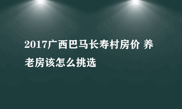 2017广西巴马长寿村房价 养老房该怎么挑选
