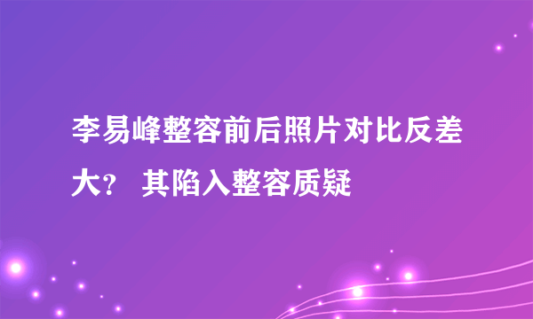 李易峰整容前后照片对比反差大？ 其陷入整容质疑
