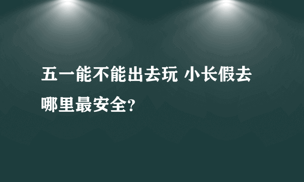 五一能不能出去玩 小长假去哪里最安全？