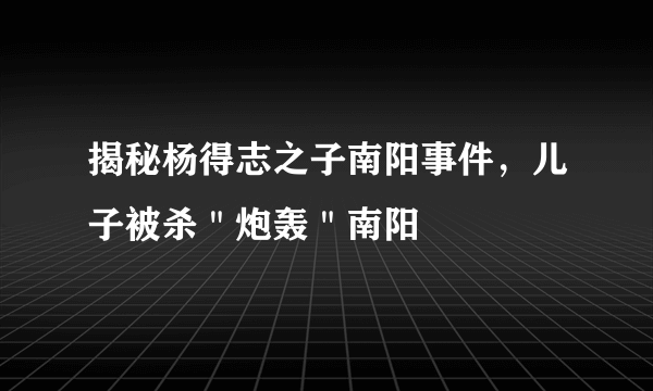 揭秘杨得志之子南阳事件，儿子被杀＂炮轰＂南阳