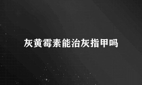 灰黄霉素能治灰指甲吗