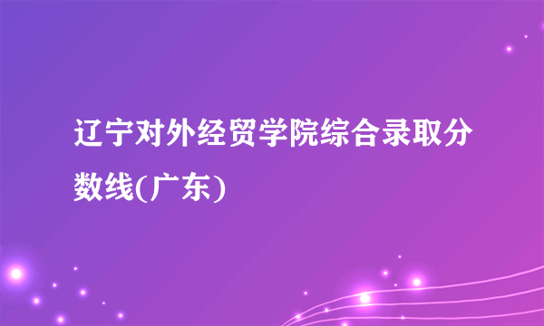 辽宁对外经贸学院综合录取分数线(广东)