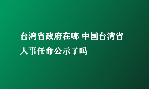 台湾省政府在哪 中国台湾省人事任命公示了吗