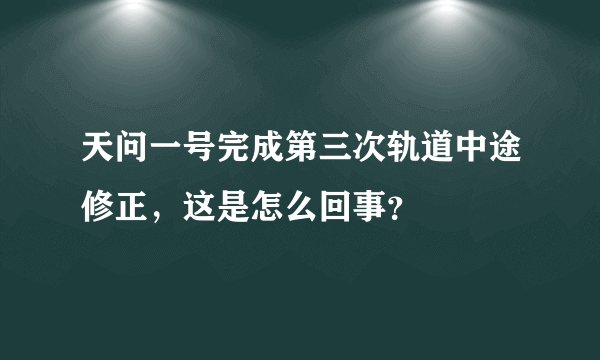 天问一号完成第三次轨道中途修正，这是怎么回事？