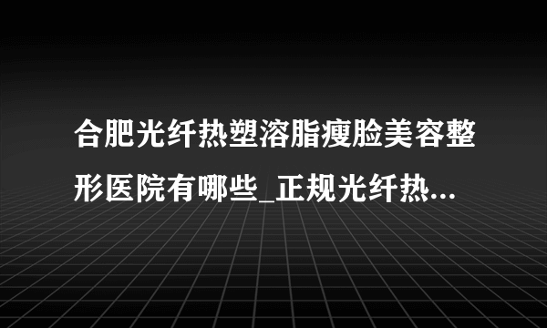 合肥光纤热塑溶脂瘦脸美容整形医院有哪些_正规光纤热塑溶脂瘦脸医疗整形医院哪里好【附价格】