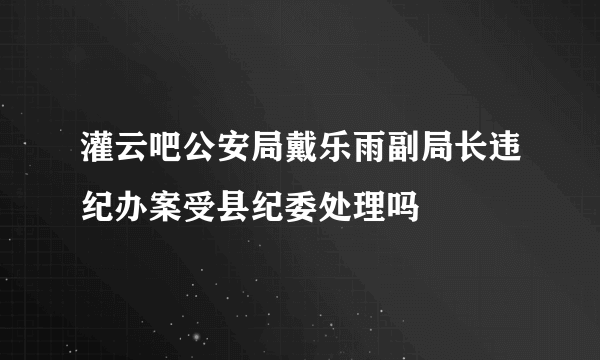 灌云吧公安局戴乐雨副局长违纪办案受县纪委处理吗