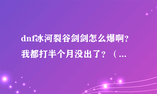 dnf冰河裂谷剑剑怎么爆啊？我都打半个月没出了？（我是直接打boss王图），那请问是全图高还是看人