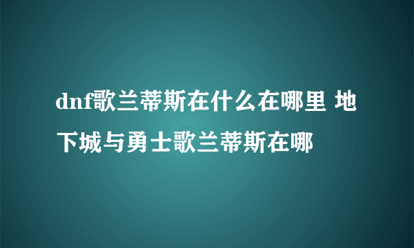 dnf歌兰蒂斯在什么在哪里 地下城与勇士歌兰蒂斯在哪
