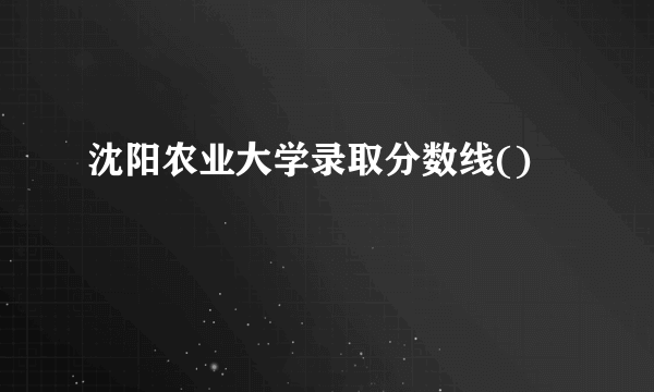 沈阳农业大学录取分数线()