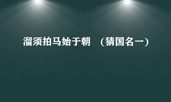 溜须拍马始于朝　(猜国名一)